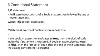 6.Conditional Statement
A,IF statement:
• An if statement consists of a Boolean expression followed by one or
more statements.
Syntax: if(Boolean_expression)
{
//statement execute if Boolean expression is true
}
If the boolean expression evaluates to true, then the block of code
inside the if statement is executed. If boolean expression evaluates
to false, then the first set of code after the end of the if statement(after
the closing curly brace) is executed
 