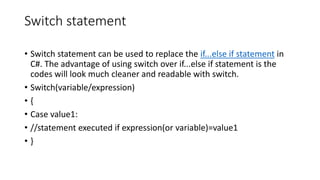Switch statement
• Switch statement can be used to replace the if...else if statement in
C#. The advantage of using switch over if...else if statement is the
codes will look much cleaner and readable with switch.
• Switch(variable/expression)
• {
• Case value1:
• //statement executed if expression(or variable)=value1
• }
 