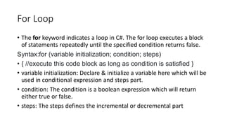 For Loop
• The for keyword indicates a loop in C#. The for loop executes a block
of statements repeatedly until the specified condition returns false.
Syntax:for (variable initialization; condition; steps)
• { //execute this code block as long as condition is satisfied }
• variable initialization: Declare & initialize a variable here which will be
used in conditional expression and steps part.
• condition: The condition is a boolean expression which will return
either true or false.
• steps: The steps defines the incremental or decremental part
 
