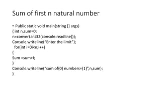 Sum of first n natural number
• Public static void main(string [] args)
{ int n,sum=0;
n=convert.int32(console.readline());
Console.writeline(“Enter the limit”);
for(int i=0i<n;i++)
{
Sum =sum+I;
}
Console.writeline(“sum of{0} numbers={1}”,n,sum);
}
 