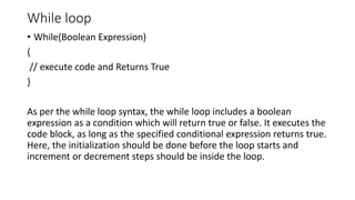 While loop
• While(Boolean Expression)
{
// execute code and Returns True
}
As per the while loop syntax, the while loop includes a boolean
expression as a condition which will return true or false. It executes the
code block, as long as the specified conditional expression returns true.
Here, the initialization should be done before the loop starts and
increment or decrement steps should be inside the loop.
 