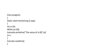 Class program
{
Static void main(string [] args)
{
Int a=10;
While (a<20)
{console.writeline(“The value of a {0}”,a)}
a++;
}
Console.readline()
}
 