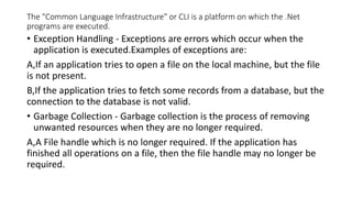 The "Common Language Infrastructure" or CLI is a platform on which the .Net
programs are executed.
• Exception Handling - Exceptions are errors which occur when the
application is executed.Examples of exceptions are:
A,If an application tries to open a file on the local machine, but the file
is not present.
B,If the application tries to fetch some records from a database, but the
connection to the database is not valid.
• Garbage Collection - Garbage collection is the process of removing
unwanted resources when they are no longer required.
A,A File handle which is no longer required. If the application has
finished all operations on a file, then the file handle may no longer be
required.
 