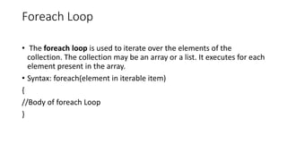 Foreach Loop
• The foreach loop is used to iterate over the elements of the
collection. The collection may be an array or a list. It executes for each
element present in the array.
• Syntax: foreach(element in iterable item)
{
//Body of foreach Loop
}
 