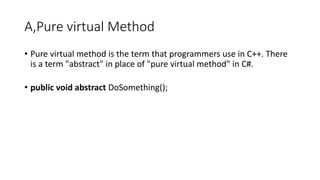 A,Pure virtual Method
• Pure virtual method is the term that programmers use in C++. There
is a term "abstract" in place of "pure virtual method" in C#.
• public void abstract DoSomething();
 
