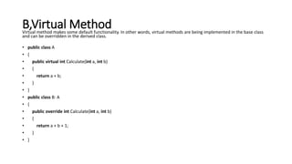 B,Virtual MethodVirtual method makes some default functionality. In other words, virtual methods are being implemented in the base class
and can be overridden in the derived class.
• public class A
• {
• public virtual int Calculate(int a, int b)
• {
• return a + b;
• }
• }
• public class B: A
• {
• public override int Calculate(int a, int b)
• {
• return a + b + 1;
• }
• }
 
