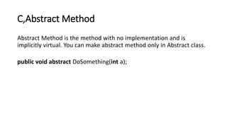 C,Abstract Method
Abstract Method is the method with no implementation and is
implicitly virtual. You can make abstract method only in Abstract class.
public void abstract DoSomething(int a);
 