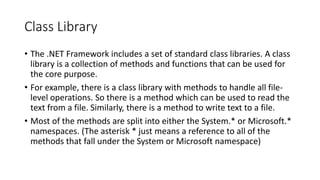 Class Library
• The .NET Framework includes a set of standard class libraries. A class
library is a collection of methods and functions that can be used for
the core purpose.
• For example, there is a class library with methods to handle all file-
level operations. So there is a method which can be used to read the
text from a file. Similarly, there is a method to write text to a file.
• Most of the methods are split into either the System.* or Microsoft.*
namespaces. (The asterisk * just means a reference to all of the
methods that fall under the System or Microsoft namespace)
 