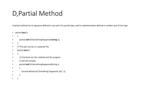 D,Partial Method
A partial method has its signature defined in one part of a partial type, and its implementation defined in another part of the type.
• partial class A
• {
• partial void OnSomethingHappened(string s);
• }
• // This part can be in a separate file.
• partial class A
• {
• // Comment out this method and the program
• // will still compile.
• partial void OnSomethingHappened(String s)
• {
• Console.WriteLine("Something happened: {0}", s);
• }
• }
 