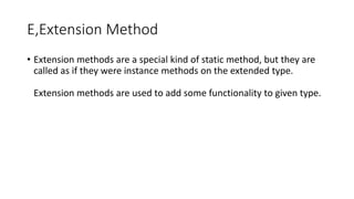 E,Extension Method
• Extension methods are a special kind of static method, but they are
called as if they were instance methods on the extended type.
Extension methods are used to add some functionality to given type.
 