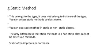 g.Static Method
• This belongs to the type, it does not belong to instance of the type.
You can access static methods by class name.
•
• You can put static method in static or non- static classes.
The only difference is that static methods in a non-static class cannot
be extension methods.
Static often improves performance.
 