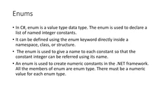 Enums
• In C#, enum is a value type data type. The enum is used to declare a
list of named integer constants.
• It can be defined using the enum keyword directly inside a
namespace, class, or structure.
• The enum is used to give a name to each constant so that the
constant integer can be referred using its name.
• An enum is used to create numeric constants in the .NET framework.
All the members of enum are enum type. There must be a numeric
value for each enum type.
 