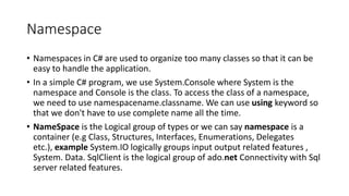 Namespace
• Namespaces in C# are used to organize too many classes so that it can be
easy to handle the application.
• In a simple C# program, we use System.Console where System is the
namespace and Console is the class. To access the class of a namespace,
we need to use namespacename.classname. We can use using keyword so
that we don't have to use complete name all the time.
• NameSpace is the Logical group of types or we can say namespace is a
container (e.g Class, Structures, Interfaces, Enumerations, Delegates
etc.), example System.IO logically groups input output related features ,
System. Data. SqlClient is the logical group of ado.net Connectivity with Sql
server related features.
 