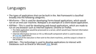 Languages
• The types of applications that can be built in the .Net framework is classified
broadly into the following categories.
• WinForms – This is used for developing Forms-based applications, which would
run on an end user machine. Notepad is an example of a client-based application.
• ASP.Net – This is used for developing web-based applications, which are made to
run on any browser such as Internet Explorer, Chrome or Firefox.
• The Web application would be processed on a server, which would have Internet Information
Services Installed.
• Internet Information Services or IIS is a Microsoft component which is used to execute
an Asp.Net application.
• The result of the execution is then sent to the client machines, and the output is shown in
the browser.
• ADO.Net – This technology is used to develop applications to interact with
Databases such as Oracle or Microsoft SQL Server.
 