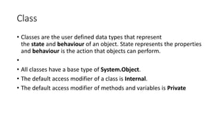 Class
• Classes are the user defined data types that represent
the state and behaviour of an object. State represents the properties
and behaviour is the action that objects can perform.
•
• All classes have a base type of System.Object.
• The default access modifier of a class is Internal.
• The default access modifier of methods and variables is Private
 