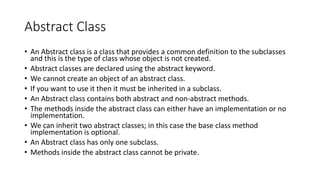 Abstract Class
• An Abstract class is a class that provides a common definition to the subclasses
and this is the type of class whose object is not created.
• Abstract classes are declared using the abstract keyword.
• We cannot create an object of an abstract class.
• If you want to use it then it must be inherited in a subclass.
• An Abstract class contains both abstract and non-abstract methods.
• The methods inside the abstract class can either have an implementation or no
implementation.
• We can inherit two abstract classes; in this case the base class method
implementation is optional.
• An Abstract class has only one subclass.
• Methods inside the abstract class cannot be private.
 