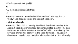• Public abstract void geek()
• {
• // method geek is an abstract
• }
• Abstract Method: A method which is declared abstract, has no
“body” and declared inside the abstract class only.
• abstract class gfg
• Abstract Class: This is the way to achieve the abstraction in C#. An
Abstract class is never intended to be instantiated directly. This class
must contain at least one abstract method, which is marked by the
keyword or modifier abstract in the class definition. The Abstract
classes are typically used to define a base class in the class hierarchy.
 