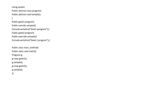 Using system
Public abstract class program{
Public abstract void sample();
}
Public geek1:program{
Public overide sample(){
Console.writeline(“Geek 1program”);}
Public geek2:program{
Public override sample(){
Console.writeline(“Geek 2 program”);}
Public class main_method{
Public static void main(){
Program g;
g=new geek1();
g.sample();
g=new geek2();
g.sample();
}}
 