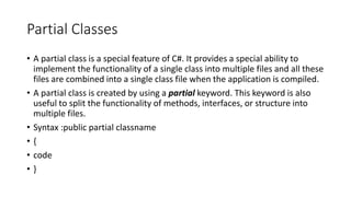 Partial Classes
• A partial class is a special feature of C#. It provides a special ability to
implement the functionality of a single class into multiple files and all these
files are combined into a single class file when the application is compiled.
• A partial class is created by using a partial keyword. This keyword is also
useful to split the functionality of methods, interfaces, or structure into
multiple files.
• Syntax :public partial classname
• {
• code
• }
 
