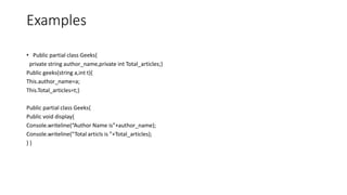 Examples
• Public partial class Geeks{
private string author_name,private int Total_articles;}
Public geeks(string a,int t){
This.author_name=a;
This.Total_articles=t;}
Public partial class Geeks{
Public void display{
Console.writeline(“Author Name is”+author_name);
Console.writeline(“Total articls is ”+Total_articles);
} }
 