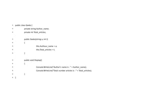 • public class Geeks {
• private string Author_name;
• private int Total_articles;
• public Geeks(string a, int t)
• {
• this.Authour_name = a;
• this.Total_articles = t;
• }
• public void Display()
• {
• Console.WriteLine("Author's name is : " + Author_name);
• Console.WriteLine("Total number articles is : " + Total_articles);
• }
• }
 