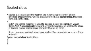 Sealed class
• Sealed classes are used to restrict the inheritance feature of object
oriented programming. Once a class is defined as a sealed class, this class
cannot be inherited.
•
In C#, the sealed modifier is used to declare a class as sealed. In Visual
Basic .NET, NotInheritable keyword serves the purpose of sealed. If a class
is derived from a sealed class, compiler throws an error.
If you have ever noticed, structs are sealed. You cannot derive a class from
a struct.
Syntax:sealed class SealedClass
{
}
 