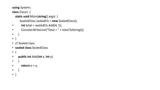 using System;
class Class1 {
static void Main(string[] args) {
SealedClass sealedCls = new SealedClass();
• int total = sealedCls.Add(4, 5);
• Console.WriteLine("Total = " + total.ToString());
• }
• }
• // Sealed class
• sealed class SealedClass
• {
• public int Add(int x, int y)
• {
• return x + y;
• }
• }
 