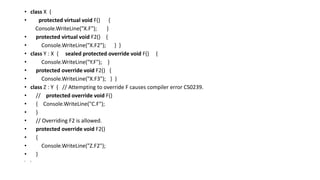 • class X {
• protected virtual void F() {
Console.WriteLine("X.F"); }
• protected virtual void F2() {
• Console.WriteLine("X.F2"); } }
• class Y : X { sealed protected override void F() {
• Console.WriteLine("Y.F"); }
• protected override void F2() {
• Console.WriteLine("X.F3"); } }
• class Z : Y { // Attempting to override F causes compiler error CS0239.
• // protected override void F()
• { Console.WriteLine("C.F");
• }
• // Overriding F2 is allowed.
• protected override void F2()
• {
• Console.WriteLine("Z.F2");
• }
• }
 