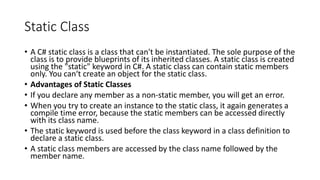 Static Class
• A C# static class is a class that can't be instantiated. The sole purpose of the
class is to provide blueprints of its inherited classes. A static class is created
using the "static" keyword in C#. A static class can contain static members
only. You can‘t create an object for the static class.
• Advantages of Static Classes
• If you declare any member as a non-static member, you will get an error.
• When you try to create an instance to the static class, it again generates a
compile time error, because the static members can be accessed directly
with its class name.
• The static keyword is used before the class keyword in a class definition to
declare a static class.
• A static class members are accessed by the class name followed by the
member name.
 
