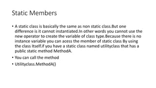 Static Members
• A static class is basically the same as non static class.But one
difference is it cannot instantiated.In other words you cannot use the
new operator to create the variable of class type.Because there is no
instance variable you can acess the member of static class By using
the class Itself.if you have a static class named utilityclass that has a
public static method MethodA.
• You can call the method
• Utilityclass.MethodA()
 