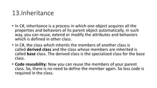 13.Inheritance
• In C#, inheritance is a process in which one object acquires all the
properties and behaviors of its parent object automatically. In such
way, you can reuse, extend or modify the attributes and behaviors
which is defined in other class.
• In C#, the class which inherits the members of another class is
called derived class and the class whose members are inherited is
called base class. The derived class is the specialized class for the base
class.
• Code reusability: Now you can reuse the members of your parent
class. So, there is no need to define the member again. So less code is
required in the class.
 