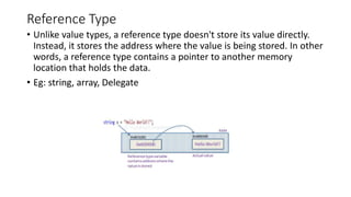 Reference Type
• Unlike value types, a reference type doesn't store its value directly.
Instead, it stores the address where the value is being stored. In other
words, a reference type contains a pointer to another memory
location that holds the data.
• Eg: string, array, Delegate
 