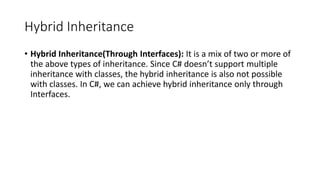 Hybrid Inheritance
• Hybrid Inheritance(Through Interfaces): It is a mix of two or more of
the above types of inheritance. Since C# doesn’t support multiple
inheritance with classes, the hybrid inheritance is also not possible
with classes. In C#, we can achieve hybrid inheritance only through
Interfaces.
 