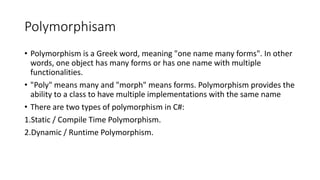 Polymorphisam
• Polymorphism is a Greek word, meaning "one name many forms". In other
words, one object has many forms or has one name with multiple
functionalities.
• "Poly" means many and "morph" means forms. Polymorphism provides the
ability to a class to have multiple implementations with the same name
• There are two types of polymorphism in C#:
1.Static / Compile Time Polymorphism.
2.Dynamic / Runtime Polymorphism.
 