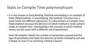 Static or Compile Time polymorphisam
• It is also known as Early Binding. Method overloading is an example of
Static Polymorphism. In overloading, the method / function has a
same name but different signatures. It is also known as Compile Time
Polymorphism because the decision of which method is to be called is
made at compile time. Overloading is the concept in which method
names are the same with a different set of parameters.
Here C# compiler checks the number of parameters passed and the
type of parameter and make the decision of which method to call and
it throw an error if no matching method is found.
 