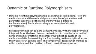 Dynamic or Runtime Polymorphisam
• Dynamic / runtime polymorphism is also known as late binding. Here, the
method name and the method signature (number of parameters and
parameter type must be the same and may have a different
implementation). Method overriding is an example of dynamic
polymorphism.
Method overriding can be done using inheritance. With method overriding
it is possible for the base class and derived class to have the same method
name and same something. The compiler would not be aware of the
method available for overriding the functionality, so the compiler does not
throw an error at compile time. The compiler will decide which method to
call at runtime and if no method is found then it throws an error.
 