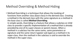 Method Overriding & Method Hiding
• Method Overriding is a technique that allows the invoking of
functions from another class (base class) in the derived class. Creating
a method in the derived class with the same signature as a method in
the base class is called Method Overriding.
In simple words, Overriding is a feature that allows a subclass or child
class to provide a specific implementation of a method that is already
provided by one of its super-classes or parent classes. When a
method in a subclass has the same name, same parameters or
signature and the same return type(or sub-type) as a method in its
super-class, then the method in the subclass is said to override the
method in the super-class.
 