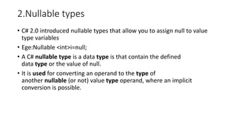 2.Nullable types
• C# 2.0 introduced nullable types that allow you to assign null to value
type variables
• Ege:Nullable <int>i=null;
• A C# nullable type is a data type is that contain the defined
data type or the value of null.
• It is used for converting an operand to the type of
another nullable (or not) value type operand, where an implicit
conversion is possible.
 