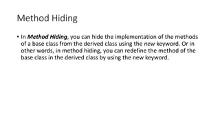Method Hiding
• In Method Hiding, you can hide the implementation of the methods
of a base class from the derived class using the new keyword. Or in
other words, in method hiding, you can redefine the method of the
base class in the derived class by using the new keyword.
 