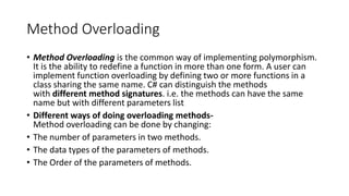 Method Overloading
• Method Overloading is the common way of implementing polymorphism.
It is the ability to redefine a function in more than one form. A user can
implement function overloading by defining two or more functions in a
class sharing the same name. C# can distinguish the methods
with different method signatures. i.e. the methods can have the same
name but with different parameters list
• Different ways of doing overloading methods-
Method overloading can be done by changing:
• The number of parameters in two methods.
• The data types of the parameters of methods.
• The Order of the parameters of methods.
 