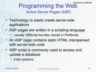 Programming the Web   Active Server Pages (ASP) Technology to easily create server-side applications ASP pages are written in a scripting language usually VBScript but also Jscript or PerlScript An ASP page contains static HTML interspersed with server-side code ASP script is commonly used to access and update a database 3-tier systems 