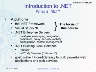 A platform the .NET Framework Visual Studio.NET .NET Enterprise Servers database, messaging, integration,  commerce, proxy, security, mobility,  orchestration, content management .NET Building Block Services Passport .NET My Services (“Hailstorm”) goal: make it incredibly easy to build powerful web applications and web services Introduction to .NET What is .NET? } The focus of  this course 
