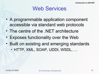 Web Services A programmable application component accessible via standard web protocols The centre of the .NET architecture Exposes functionality over the Web Built on existing and emerging standards HTTP, XML, SOAP, UDDI, WSDL, … 