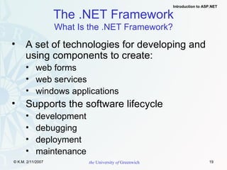 A set of technologies for developing and using components to create: web forms web services windows applications  Supports the software lifecycle development debugging deployment  maintenance The .NET Framework What Is the .NET Framework? 