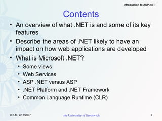 Contents An overview of what .NET is and some of its key features Describe the areas of .NET likely to have an impact on how web applications are developed What is Microsoft .NET? Some views Web Services ASP .NET versus ASP .NET Platform and .NET Framework Common Language Runtime (CLR) 