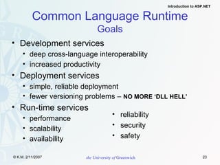 Common Language Runtime Goals Development services deep cross-language interoperability increased productivity Deployment services simple, reliable deployment fewer versioning problems –  NO MORE ‘DLL HELL’ Run-time services performance  scalability  availability reliability security safety 