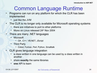 Common Language Runtime Programs can run on any platform for which the CLR has been implemented just like the JVM The CLR is no longer only available for Microsoft operating systems there are initiatives to port to other platforms Mono on Linux released 24 th  Nov 2004 There are many .NET languages Microsoft C# , C++, VB.NET, JScript Third Party Cobol, Fortran, Perl, Python, Smalltalk CLR gives language integration a class written in one language can be used by a class written in another share  exactly  the same libraries one  API to learn 