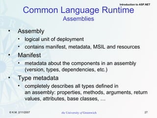 Assembly logical unit of deployment contains manifest, metadata, MSIL and resources Manifest metadata about the components in an assembly (version, types, dependencies, etc.) Type metadata completely describes all types defined in  an assembly: properties, methods, arguments, return values, attributes, base classes, … Common Language Runtime Assemblies 