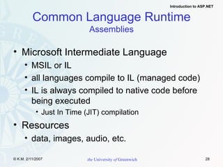Common Language Runtime Assemblies Microsoft Intermediate Language MSIL or IL all languages compile to IL (managed code) IL is always compiled to native code before  being executed Just In Time (JIT) compilation Resources data, images, audio, etc. 