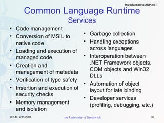 Common Language Runtime Services Code management Conversion of MSIL to native code  Loading and execution of managed code  Creation and management of metadata Verification of type safety Insertion and execution of security checks Memory management and isolation Garbage collection Handling exceptions across languages Interoperation between .NET Framework objects, COM objects and Win32 DLLs Automation of object layout for late binding Developer services (profiling, debugging, etc.) 